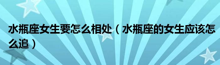 水瓶座女生要怎么相处(水瓶座的女生应该怎么追)