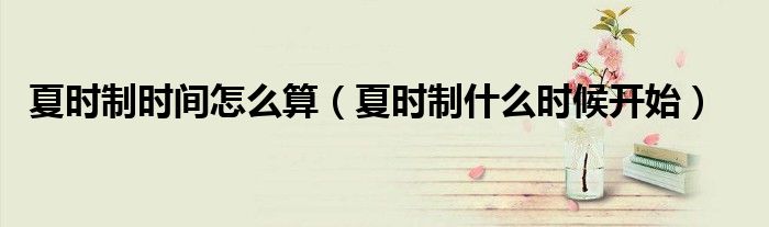 夏时制时间怎么算(夏时制什么时候开始)