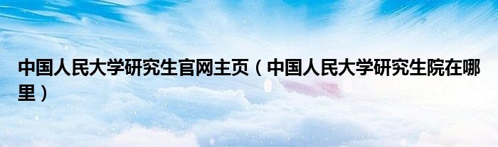 中国人民大学研究生官网主页(中国人民大学研究生院在哪里)