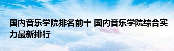 国内音乐学院排名前十 国内音乐学院综合实力最新排行