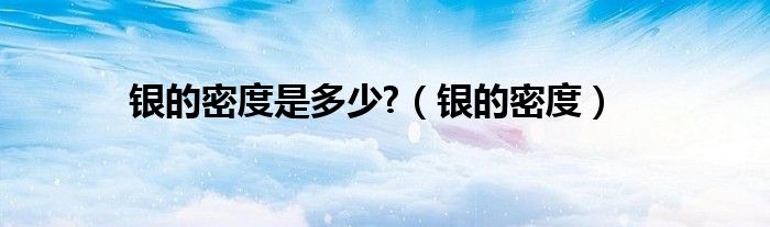 银的密度是多少?(银的密度)
