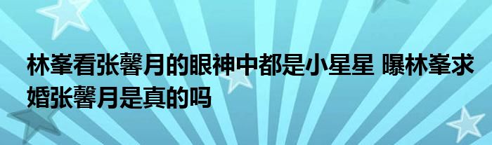 林峯看张馨月的眼神中都是小星星 曝林峯求婚张馨月是真的吗