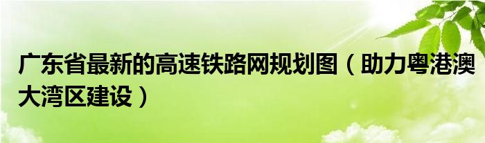 广东省最新的高速铁路网规划图(助力粤港澳大湾区建设)