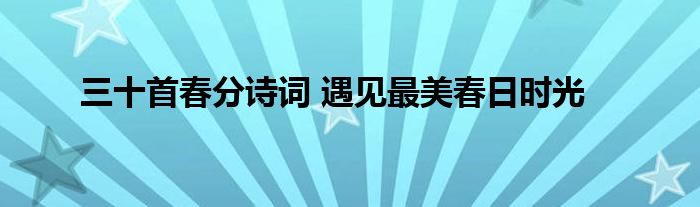 三十首春分诗词 遇见最美春日时光