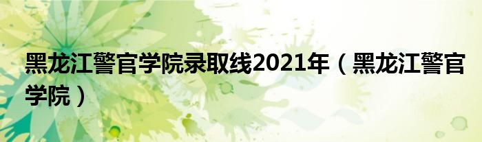 黑龙江警官学院录取线2021年（黑龙江警官学院）