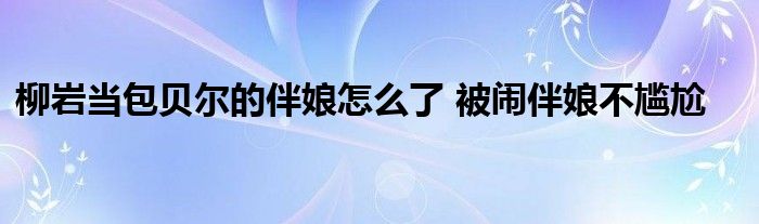 柳岩当包贝尔的伴娘怎么了 被闹伴娘不尴尬