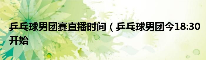 乒乓球男团赛直播时间(乒乓球男团今18:30开始