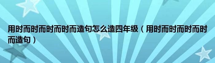 用时而时而时而时而造句怎么造四年级（用时而时而时而时而造句）