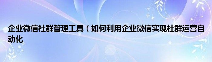 企业微信社群管理工具(如何利用企业微信实现社群运营自动化