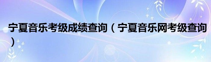 宁夏音乐考级成绩查询(宁夏音乐网考级查询)