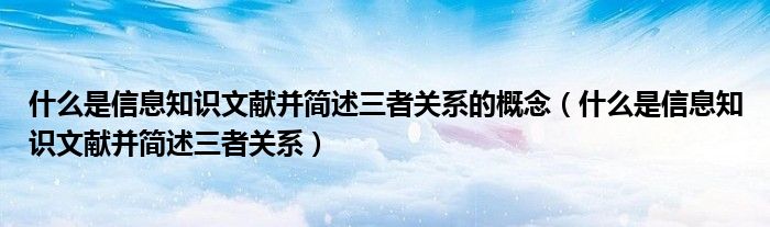 什么是信息知识文献并简述三者关系的概念(什么是信息知识文献并简述三者关系)
