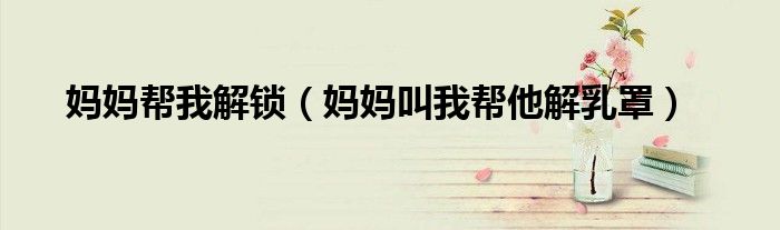 妈妈帮我解锁(妈妈叫我帮他解乳罩)