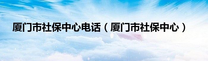 厦门市社保中心电话(厦门市社保中心)