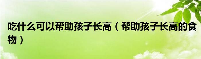 吃什么可以帮助孩子长高(帮助孩子长高的食物)