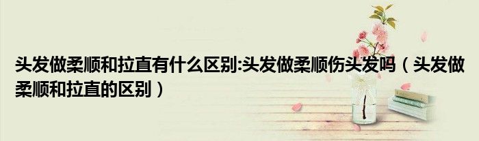 头发做柔顺和拉直有什么区别:头发做柔顺伤头发吗(头发做柔顺和拉直的区别)