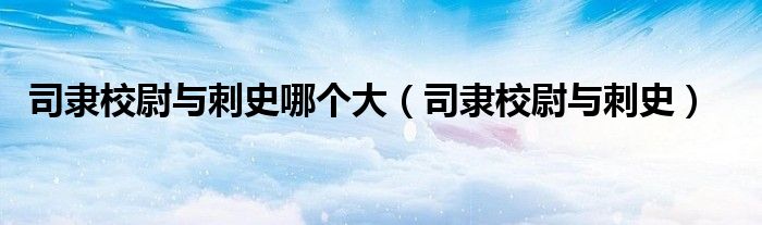 司隶校尉与刺史哪个大(司隶校尉与刺史)