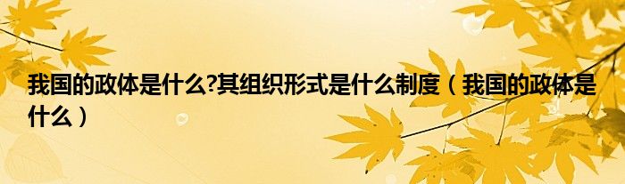 我国的政体是什么?其组织形式是什么制度（我国的政体是什么）