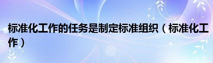 标准化工作的任务是制定标准组织(标准化工作)