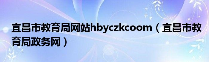 宜昌市教育局网站hbyczkcoom(宜昌市教育局政务网)