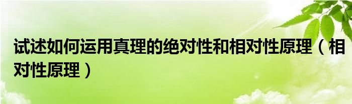 试述如何运用真理的绝对性和相对性原理（相对性原理）