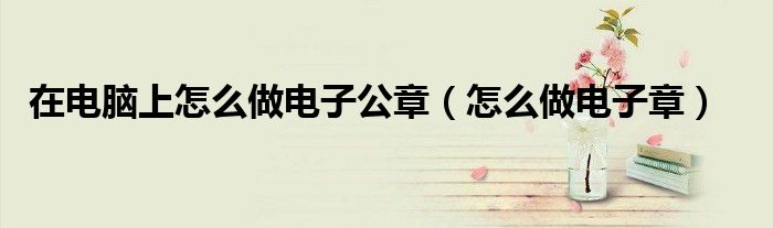 在电脑上怎么做电子公章(怎么做电子章)