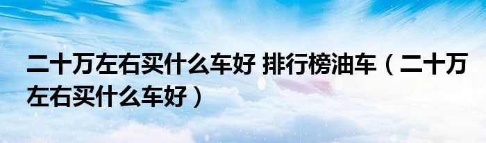 二十万左右买什么车好 排行榜油车(二十万左右买什么车好)