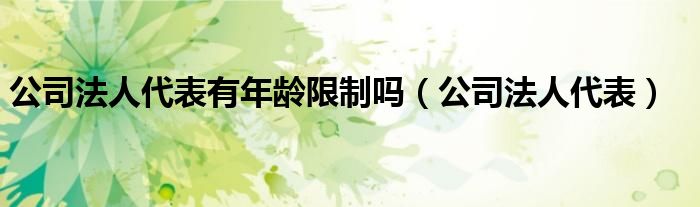 公司法人代表有年龄限制吗(公司法人代表)
