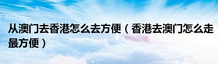 从澳门去香港怎么去方便（香港去澳门怎么走最方便）