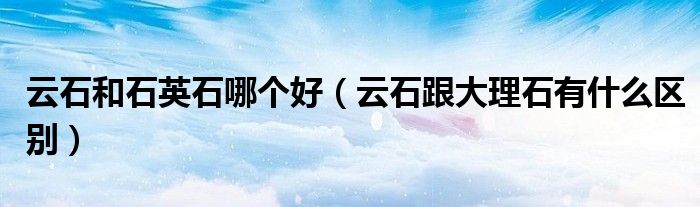 云石和石英石哪个好(云石跟大理石有什么区别)