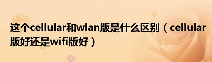 这个cellular和wlan版是什么区别(cellular版好还是wifi版好)