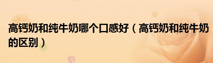 高钙奶和纯牛奶哪个口感好(高钙奶和纯牛奶的区别)