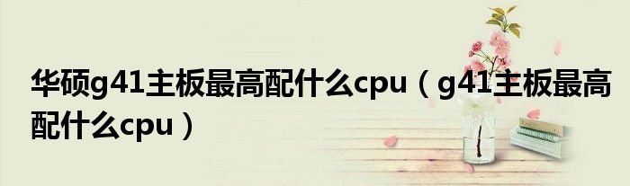 华硕g41主板最高配什么cpu(g41主板最高配什么cpu)
