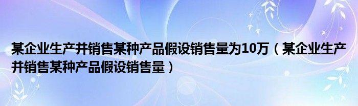 某企业生产并销售某种产品假设销售量为10万(某企业生产并销售某种产品假设销售量)