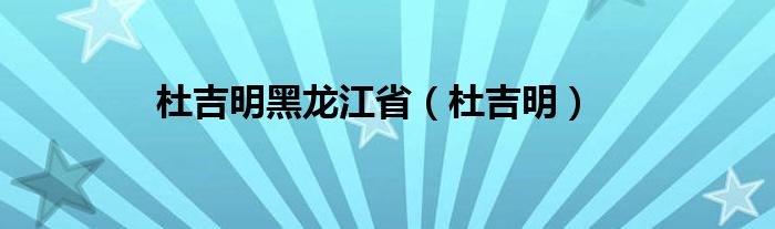 杜吉明黑龙江省（杜吉明）