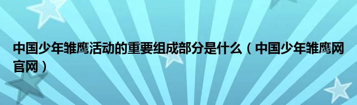 中国少年雏鹰活动的重要组成部分是什么(中国少年雏鹰网官网)