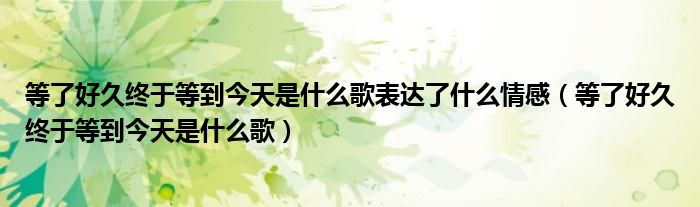 等了好久终于等到今天是什么歌表达了什么情感(等了好久终于等到今天是什么歌)