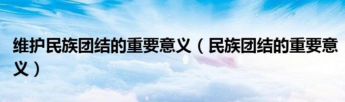 维护民族团结的重要意义(民族团结的重要意义)