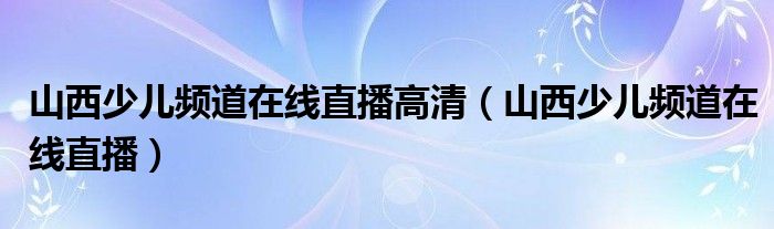 山西少儿频道在线直播高清（山西少儿频道在线直播）