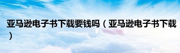 亚马逊电子书下载要钱吗(亚马逊电子书下载)