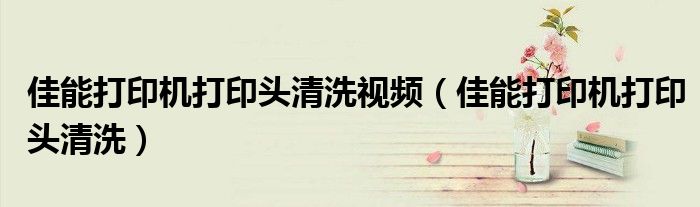 佳能打印机打印头清洗视频(佳能打印机打印头清洗)