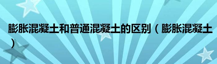 膨胀混凝土和普通混凝土的区别(膨胀混凝土)
