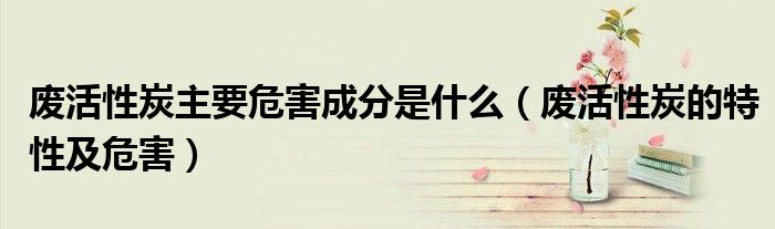 废活性炭主要危害成分是什么(废活性炭的特性及危害)