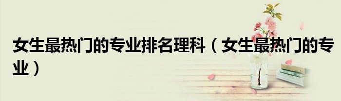 女生最热门的专业排名理科(女生最热门的专业)