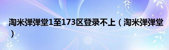淘米弹弹堂1至173区登录不上(淘米弹弹堂)
