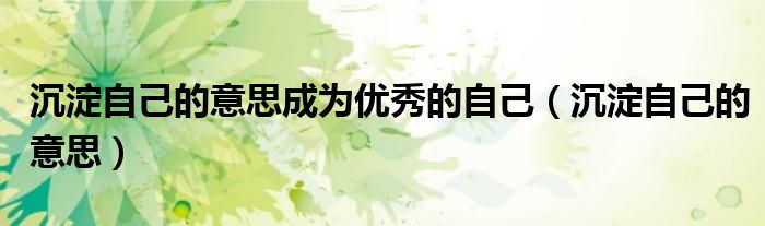 沉淀自己的意思成为优秀的自己(沉淀自己的意思)