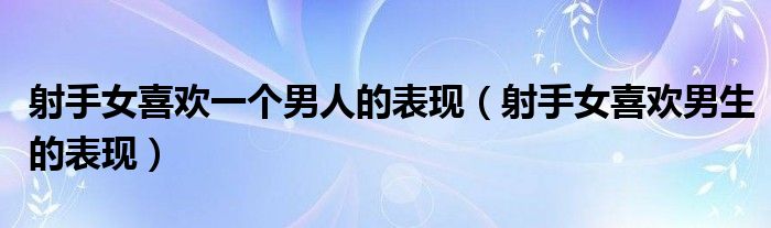 射手女喜欢一个男人的表现(射手女喜欢男生的表现)