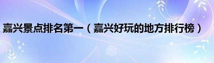 嘉兴景点排名第一(嘉兴好玩的地方排行榜)