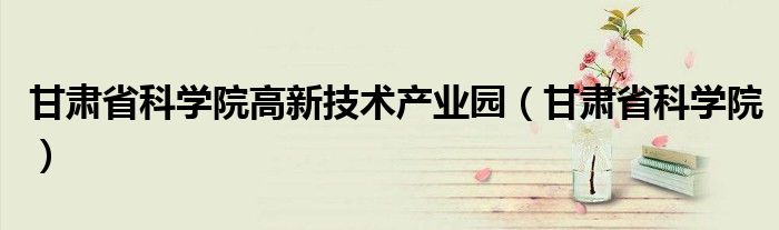 甘肃省科学院高新技术产业园(甘肃省科学院)