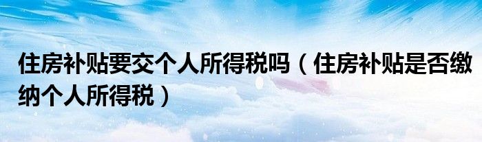 住房补贴要交个人所得税吗(住房补贴是否缴纳个人所得税)