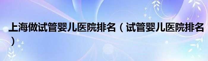 上海做试管婴儿医院排名(试管婴儿医院排名)
